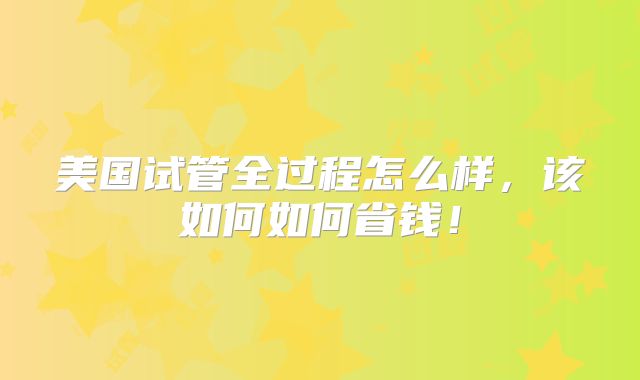 美国试管全过程怎么样，该如何如何省钱！