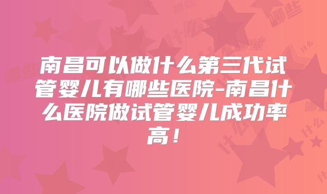 南昌可以做什么第三代试管婴儿有哪些医院-南昌什么医院做试管婴儿成功率高！