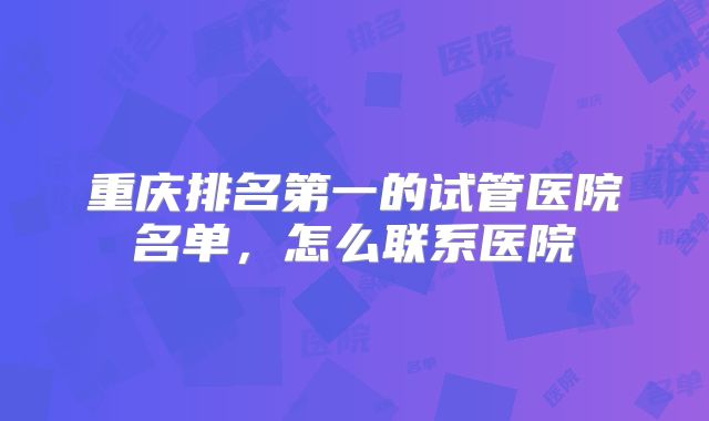 重庆排名第一的试管医院名单,怎么联系医院
