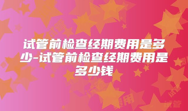 试管前检查经期费用是多少-试管前检查经期费用是多少钱