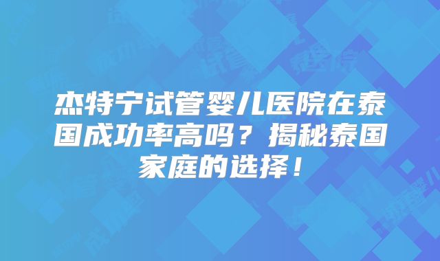 杰特宁试管婴儿医院在泰国成功率高吗？揭秘泰国家庭的选择！