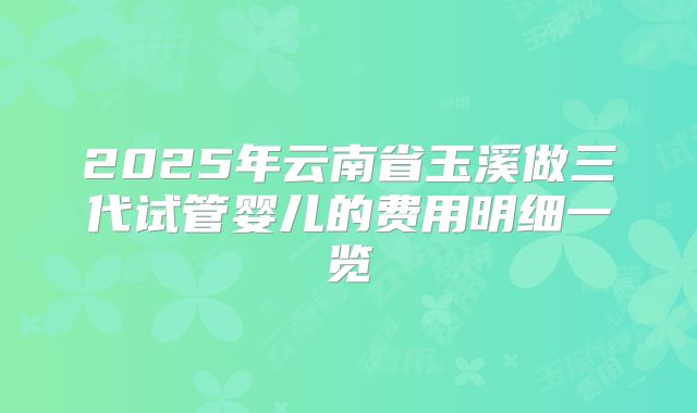 2025年云南省玉溪做三代试管婴儿的费用明细一览
