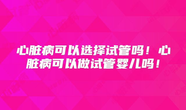 心脏病可以选择试管吗!心脏病可以做试管婴儿吗!