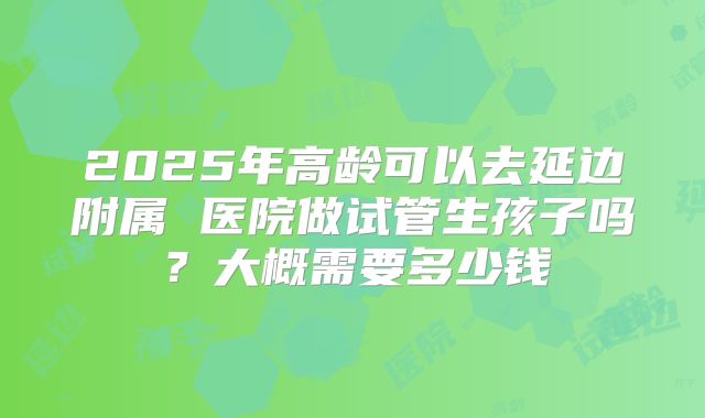 2025年高龄可以去延边附属 医院做试管生孩子吗?大概需要多少钱