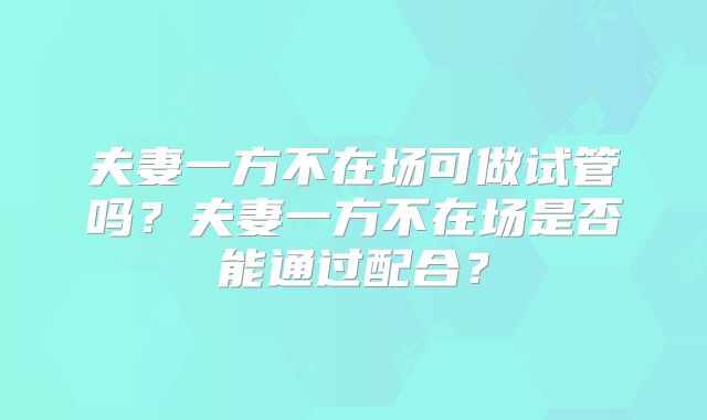 夫妻一方不在场可做试管吗？夫妻一方不在场是否能通过配合？