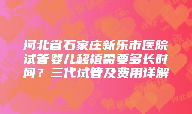 河北省石家庄新乐市医院试管婴儿移植需要多长时间？三代试管及费用详解