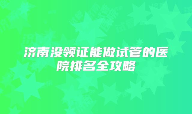 济南没领证能做试管的医院排名全攻略