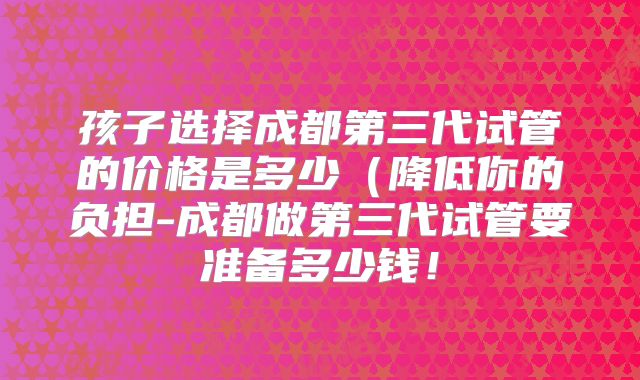 孩子选择成都第三代试管的价格是多少(降低你的负担-成都做第三代试管要准备多少钱!