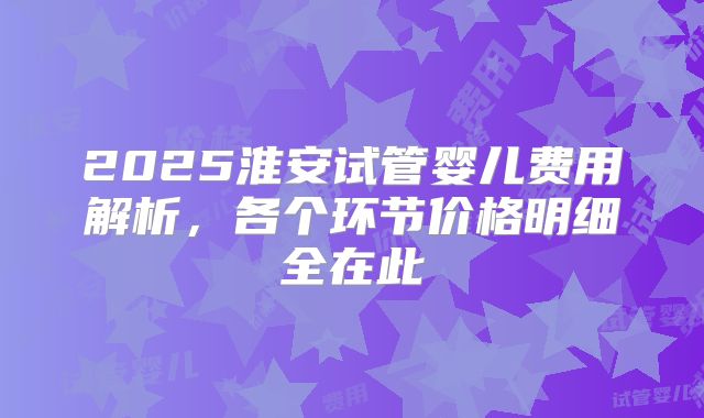 2025淮安试管婴儿费用解析，各个环节价格明细全在此