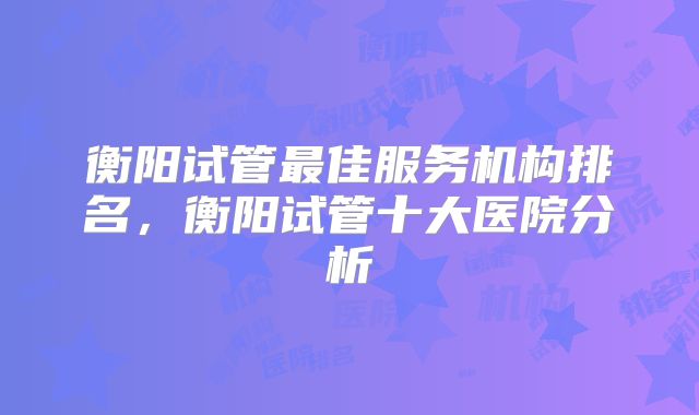 衡阳试管最佳服务机构排名，衡阳试管十大医院分析