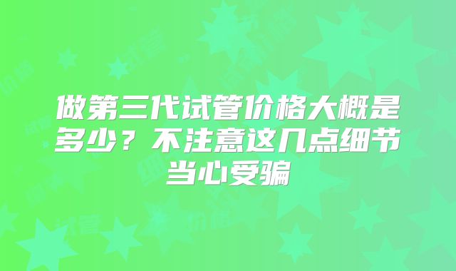 做第三代试管价格大概是多少？不注意这几点细节当心受骗