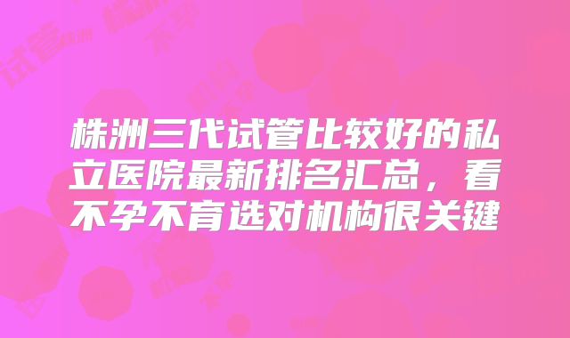 株洲三代试管比较好的私立医院最新排名汇总,看不孕不育选对机构很关键