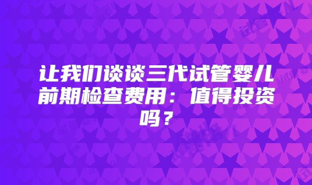 让我们谈谈三代试管婴儿前期检查费用：值得投资吗？