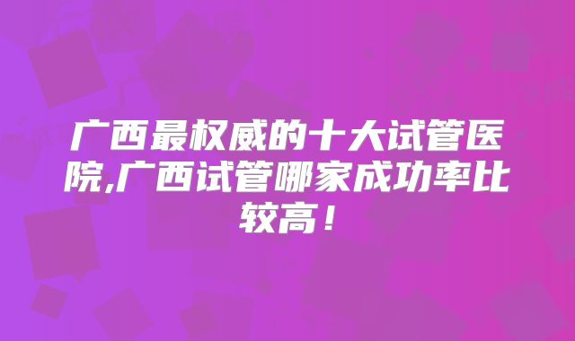 广西最权威的十大试管医院,广西试管哪家成功率比较高!