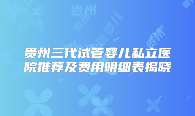 贵州三代试管婴儿私立医院推荐及费用明细表揭晓