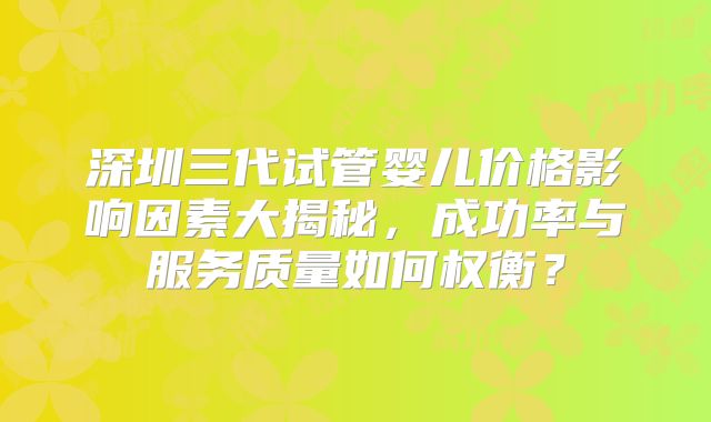 深圳三代试管婴儿价格影响因素大揭秘，成功率与服务质量如何权衡？
