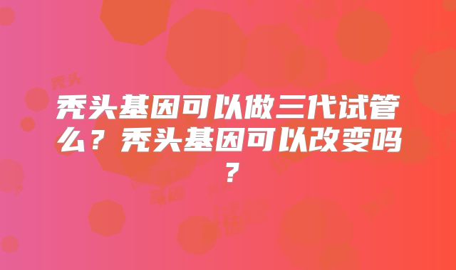 秃头基因可以做三代试管么?秃头基因可以改变吗?