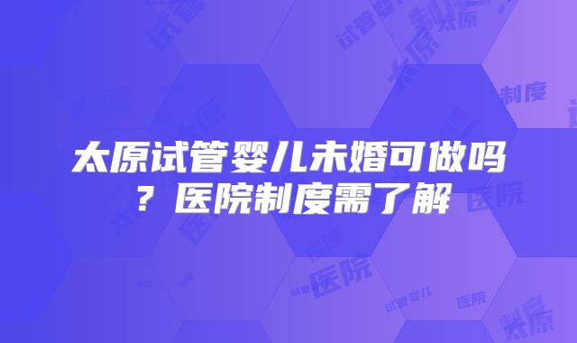 太原试管婴儿未婚可做吗？医院制度需了解