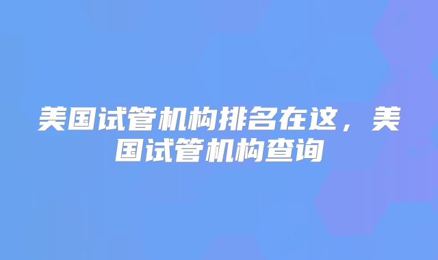 美国试管机构排名在这，美国试管机构查询