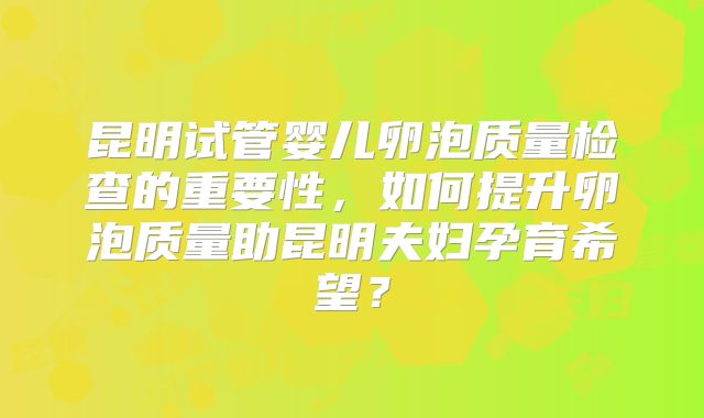 昆明试管婴儿卵泡质量检查的重要性，如何提升卵泡质量助昆明夫妇孕育希望？