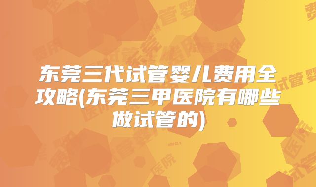 东莞三代试管婴儿费用全攻略(东莞三甲医院有哪些做试管的)