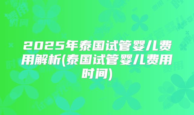 2025年泰国试管婴儿费用解析(泰国试管婴儿费用时间)