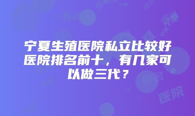 宁夏生殖医院私立比较好医院排名前十，有几家可以做三代？
