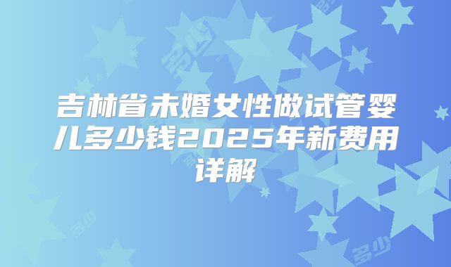 吉林省未婚女性做试管婴儿多少钱2025年新费用详解