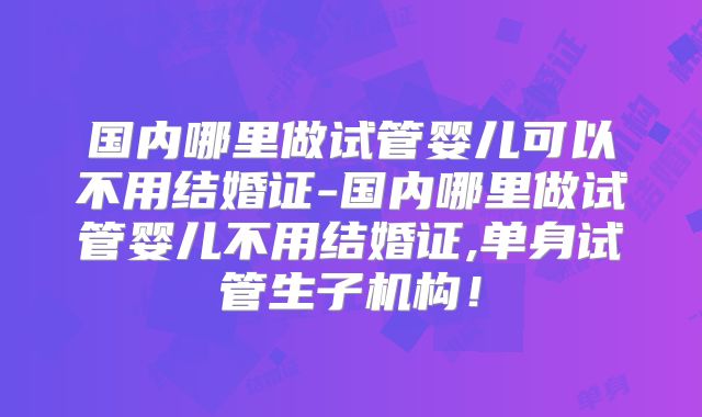 国内哪里做试管婴儿可以不用结婚证-国内哪里做试管婴儿不用结婚证,单身试管生子机构！