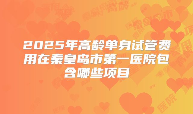 2025年高龄单身试管费用在秦皇岛市第一医院包含哪些项目