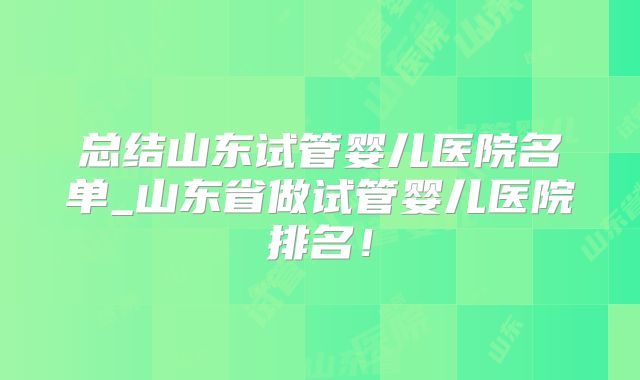 总结山东试管婴儿医院名单_山东省做试管婴儿医院排名！