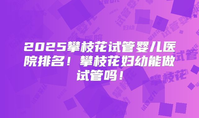2025攀枝花试管婴儿医院排名!攀枝花妇幼能做试管吗!