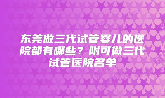 东莞做三代试管婴儿的医院都有哪些?附可做三代试管医院名单