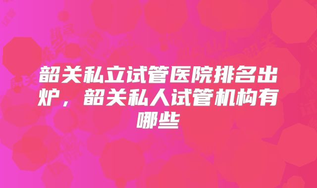 韶关私立试管医院排名出炉，韶关私人试管机构有哪些