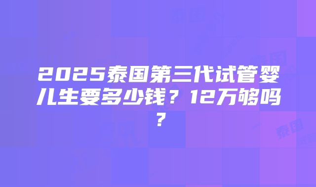 2025泰国第三代试管婴儿生要多少钱？12万够吗？