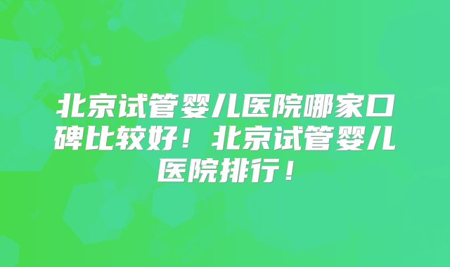 北京试管婴儿医院哪家口碑比较好!北京试管婴儿医院排行!