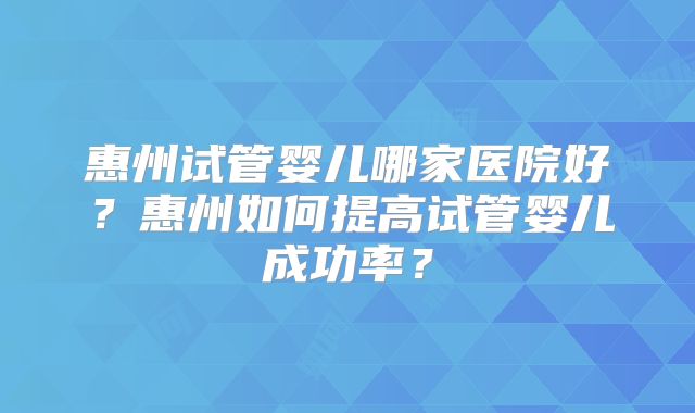 惠州试管婴儿哪家医院好？惠州如何提高试管婴儿成功率？