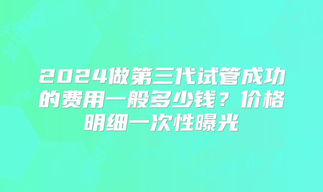 2024做第三代试管成功的费用一般多少钱？价格明细一次性曝光
