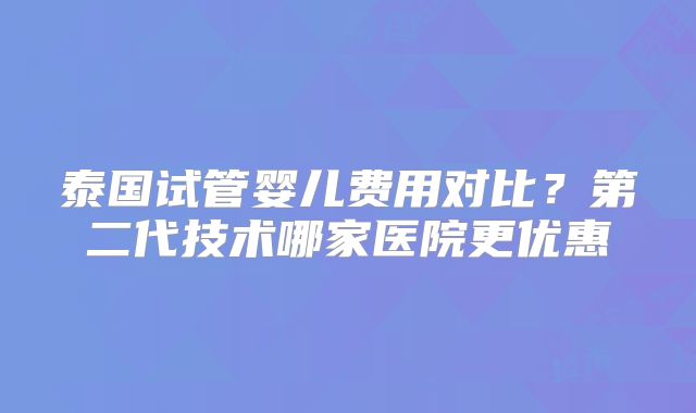 泰国试管婴儿费用对比？第二代技术哪家医院更优惠