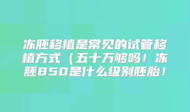 冻胚移植是常见的试管移植方式（五十万够吗！冻胚850是什么级别胚胎！