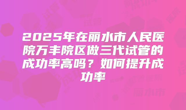 2025年在丽水市人民医院万丰院区做三代试管的成功率高吗?如何提升成功率