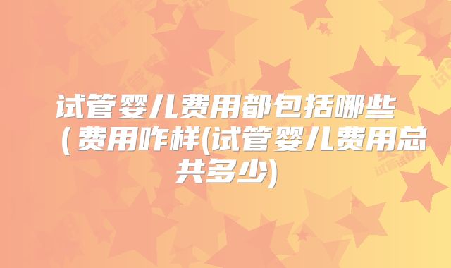 试管婴儿费用都包括哪些（费用咋样(试管婴儿费用总共多少)
