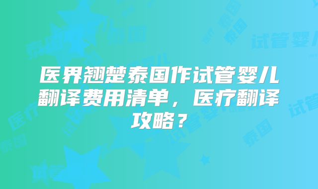 医界翘楚泰国作试管婴儿翻译费用清单，医疗翻译攻略？
