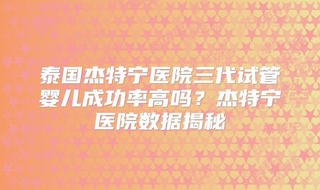 泰国杰特宁医院三代试管婴儿成功率高吗？杰特宁医院数据揭秘