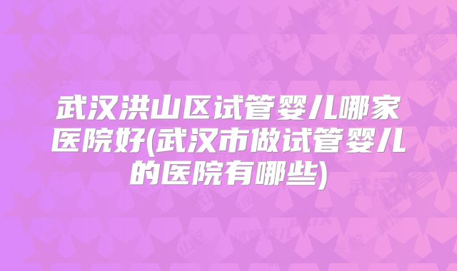 武汉洪山区试管婴儿哪家医院好(武汉市做试管婴儿的医院有哪些)
