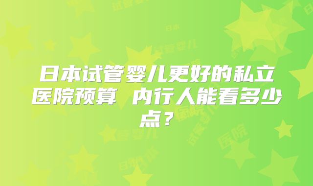 日本试管婴儿更好的私立医院预算 内行人能看多少点？