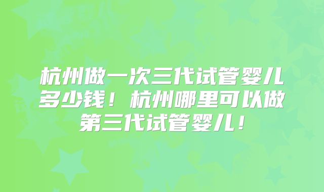 杭州做一次三代试管婴儿多少钱！杭州哪里可以做第三代试管婴儿！