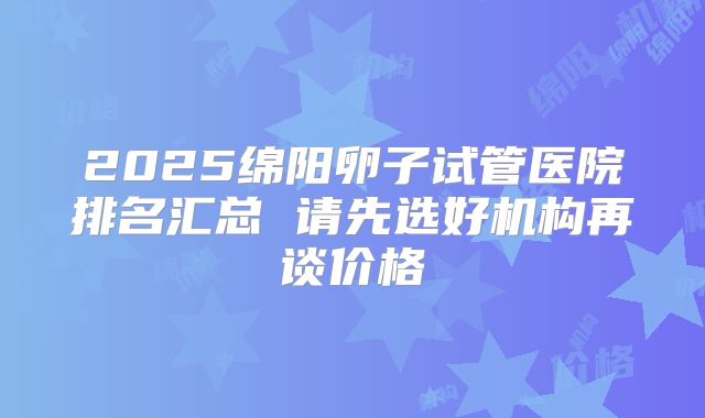 2025绵阳卵子试管医院排名汇总 请先选好机构再谈价格