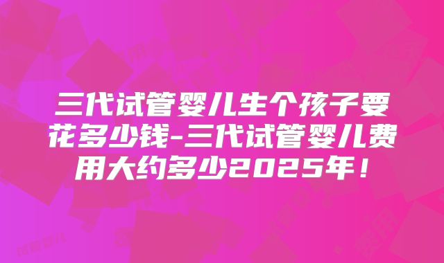 三代试管婴儿生个孩子要花多少钱-三代试管婴儿费用大约多少2025年！
