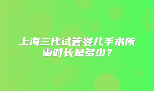 上海三代试管婴儿手术所需时长是多少？